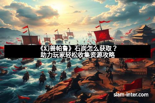 《幻兽帕鲁》石炭怎么获取？助力玩家轻松收集资源攻略
