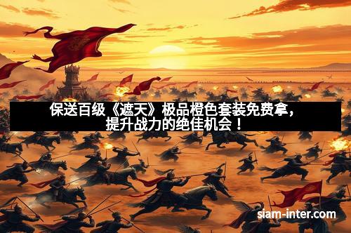 保送百级《遮天》极品橙色套装免费拿，提升战力的绝佳机会！